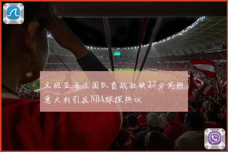 文班亚马法国队首战狂砍27分完胜意大利引发NBA球探热议