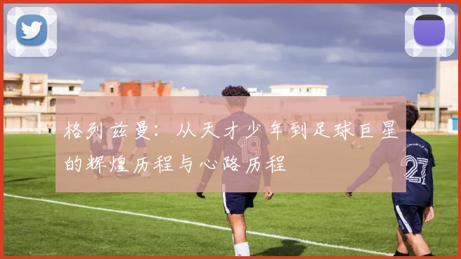 格列兹曼：从天才少年到足球巨星的辉煌历程与心路历程