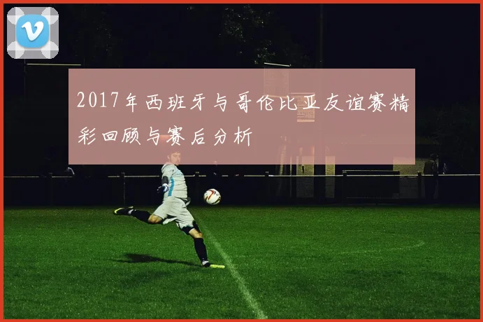 2017年西班牙与哥伦比亚友谊赛精彩回顾与赛后分析