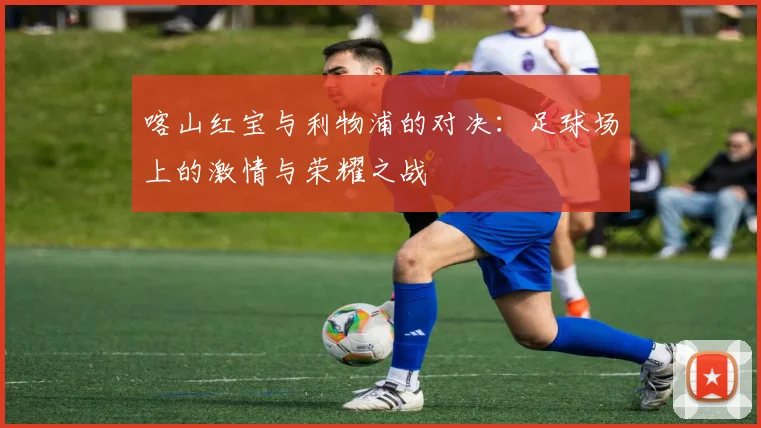 喀山红宝与利物浦的对决：足球场上的激情与荣耀之战
