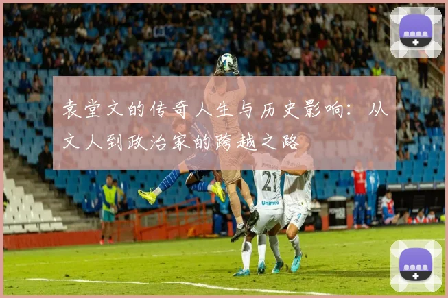 袁堂文的传奇人生与历史影响：从文人到政治家的跨越之路