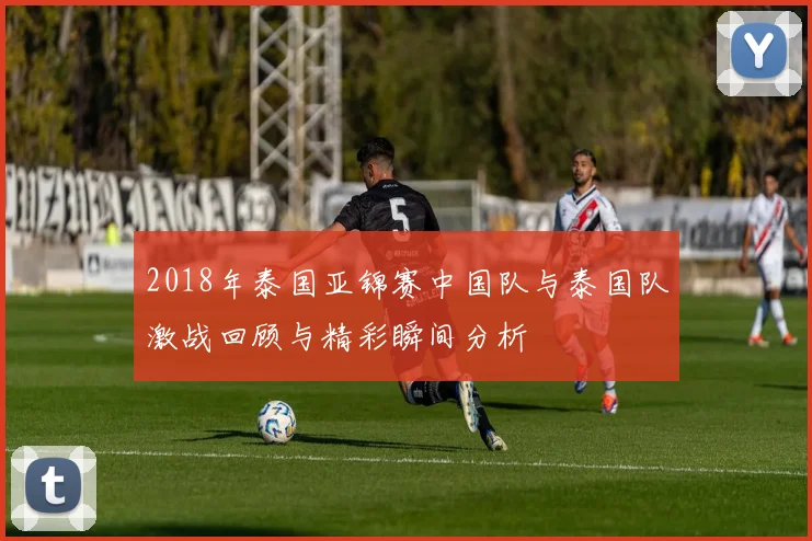 2018年泰国亚锦赛中国队与泰国队激战回顾与精彩瞬间分析