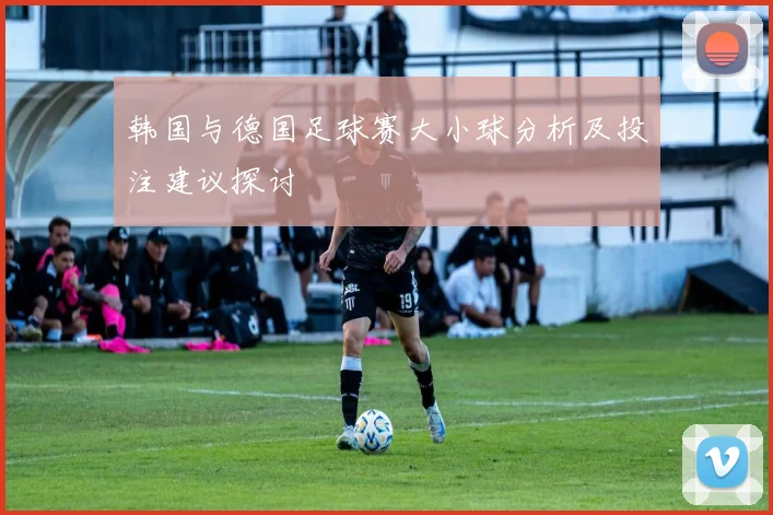 韩国与德国足球赛大小球分析及投注建议探讨